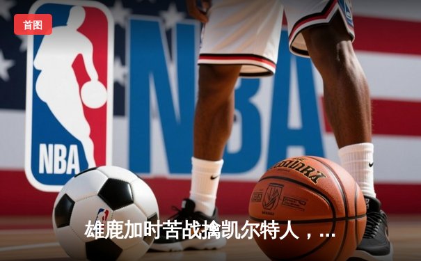 雄鹿加时苦战擒凯尔特人，字母哥36+16率队捍卫主场