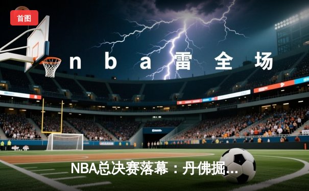 NBA总决赛落幕：丹佛掘金首夺奥布莱恩杯，约基奇全票当选FMVP