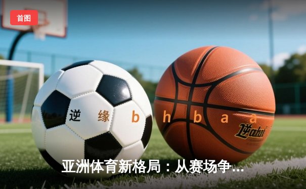 亚洲体育新格局：从赛场争锋到产业变革的深度解析