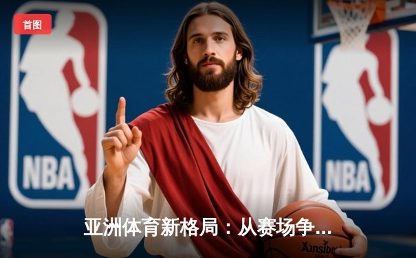 亚洲体育新格局：从赛场争锋到产业变革的深度解析